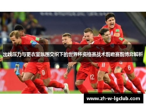 出线压力与更衣室氛围交织下的世界杯资格赛战术前瞻赛前博弈解析