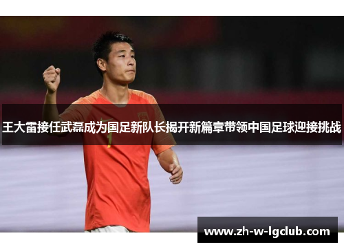 王大雷接任武磊成为国足新队长揭开新篇章带领中国足球迎接挑战