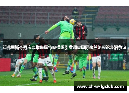 邓弗里斯夺冠庆典举侮辱特奥横幅引发调查国际米兰陷舆论漩涡争议 邓弗里斯夺冠庆典举侮辱特奥横幅引发调查国际米兰陷舆论漩涡争议