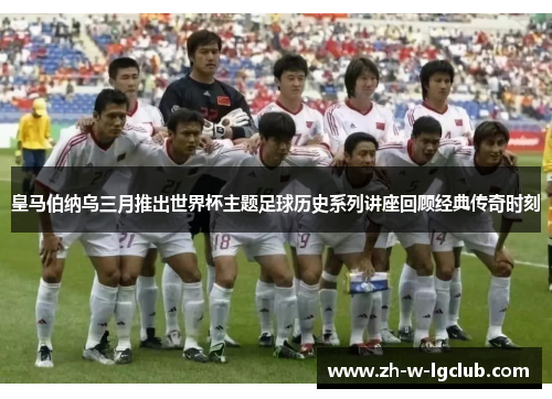 皇马伯纳乌三月推出世界杯主题足球历史系列讲座回顾经典传奇时刻 皇马伯纳乌三月推出世界杯主题足球历史系列讲座回顾经典传奇时刻