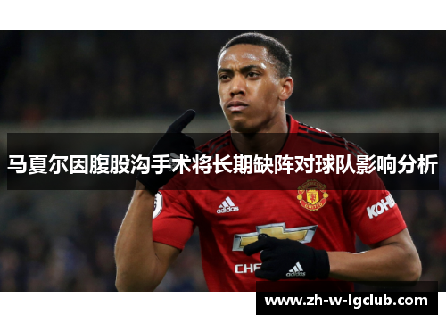 马夏尔因腹股沟手术将长期缺阵对球队影响分析 马夏尔因腹股沟手术将长期缺阵对球队影响分析