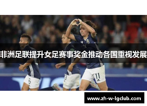 非洲足联提升女足赛事奖金推动各国重视发展 非洲足联提升女足赛事奖金推动各国重视发展